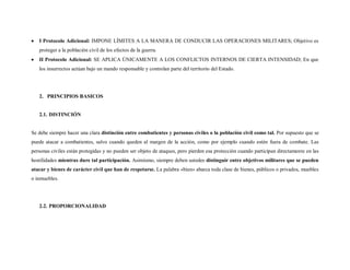 I Protocolo Adicional: IMPONE LÍMITES A LA MANERA DE CONDUCIR LAS OPERACIONES MILITARES; Objetivo es
   proteger a la población civil de los efectos de la guerra.
   II Protocolo Adicional: SE APLICA ÚNICAMENTE A LOS CONFLICTOS INTERNOS DE CIERTA INTENSIDAD; En que
   los insurrectos actúan bajo un mando responsable y controlan parte del territorio del Estado.




   2. PRINCIPIOS BASICOS


   2.1. DISTINCIÓN


Se debe siempre hacer una clara distinción entre combatientes y personas civiles o la población civil como tal. Por supuesto que se
puede atacar a combatientes, salvo cuando queden al margen de la acción, como por ejemplo cuando estén fuera de combate. Las
personas civiles están protegidas y no pueden ser objeto de ataques, pero pierden esa protección cuando participan directamente en las
hostilidades mientras dure tal participación. Asimismo, siempre deben ustedes distinguir entre objetivos militares que se pueden
atacar y bienes de carácter civil que han de respetarse. La palabra «bien» abarca toda clase de bienes, públicos o privados, muebles
o inmuebles.




   2.2. PROPORCIONALIDAD
 
