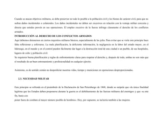 Cuando se atacan objetivos militares, se debe preservar en todo lo posible a la población civil y los bienes de carácter civil, para que no
sufran daños incidentales o colaterales. Los daños incidentales no deben ser excesivos en relación con la ventaja militar concreta y
directa que ustedes prevén en sus operaciones. El empleo excesivo de la fuerza infringe claramente el derecho de los conflictos
armados.
INTRODUCCIÓN AL DERECHO DE LOS CONFLICTOS ARMADOS
Aquí debemos detenernos en ciertos requisitos militares básicos, especialmente de los jefes. Para evitar que se viole este principio hace
falta reflexionar y esforzarse. La mala planificación, la deficiente información, la negligencia en la labor del estado mayor, en el
liderazgo, en el mando y en el control pueden fácilmente dar lugar a la destrucción total de una ciudad o un pueblo, de sus hospitales,
lugares de culto y población civil.
Se requieren buena planificación y reglas de enfrentamiento claras para respetar el derecho y, después de todo, ambas no son más que
el resultado de un buen entrenamiento y profesionalidad en cualquier ejército.


Asimismo, es de sentido común no desperdiciar nuestras vidas, tiempo y municiones en operaciones desproporcionadas.


   2.3. NECESIDAD MILITAR


Este principio se refrenda en el preámbulo de la Declaración de San Petersburgo de 1868, donde se estipula que «la única finalidad
legítima que los Estados deben proponerse durante la guerra es el debilitamiento de las fuerzas militares del enemigo» y que «a este
fin, basta con
poner fuera de combate al mayor número posible de hombres». Hoy, por supuesto, se incluiría también a las mujeres.
 