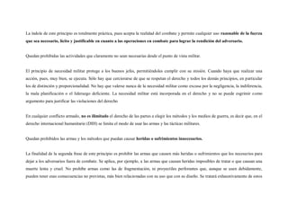 La índole de este principio es totalmente práctica, pues acepta la realidad del combate y permite cualquier uso razonable de la fuerza
que sea necesario, lícito y justificable en cuanto a las operaciones en combate para lograr la rendición del adversario.


Quedan prohibidas las actividades que claramente no sean necesarias desde el punto de vista militar.


El principio de necesidad militar protege a los buenos jefes, permitiéndoles cumplir con su misión. Cuando haya que realizar una
acción, pues, muy bien, se ejecuta. Sólo hay que cerciorarse de que se respetan el derecho y todos los demás principios, en particular
los de distinción y proporcionalidad. No hay que valerse nunca de la necesidad militar como excusa por la negligencia, la indiferencia,
la mala planificación o el liderazgo deficiente. La necesidad militar está incorporada en el derecho y no se puede esgrimir como
argumento para justificar las violaciones del derecho


En cualquier conflicto armado, no es ilimitado el derecho de las partes a elegir los métodos y los medios de guerra, es decir que, en el
derecho internacional humanitario (DIH) se limita el modo de usar las armas y las tácticas militares.


Quedan prohibidos las armas y los métodos que puedan causar heridas o sufrimientos innecesarios.


La finalidad de la segunda frase de este principio es prohibir las armas que causen más heridas o sufrimientos que los necesarios para
dejar a los adversarios fuera de combate. Se aplica, por ejemplo, a las armas que causan heridas imposibles de tratar o que causan una
muerte lenta y cruel. No prohíbe armas como las de fragmentación, ni proyectiles perforantes que, aunque se usen debidamente,
pueden tener esas consecuencias no previstas, más bien relacionadas con su uso que con su diseño. Se tratará exhaustivamente de estos
 