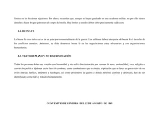 límites en las lecciones siguientes. Por ahora, recuerden que, aunque se hayan graduado en una academia militar, no por ello tienen
derecho a hacer lo que quieran en el campo de batalla. Hay límites y ustedes deben saber precisamente cuáles son.


   2.4. BUENA FE


La buena fe entre adversarios es un principio consuetudinario de la guerra. Los militares deben interpretar de buena fe el derecho de
los conflictos armados. Asimismo, se debe demostrar buena fe en las negociaciones entre adversarios y con organizaciones
humanitarias.


   2.5. TRATO HUMANO Y NO DISCRIMINACIÓN


Todas las personas deben ser tratadas con humanidad y sin sufrir discriminación por razones de sexo, nacionalidad, raza, religión o
convicción política. Quienes estén fuera de combate, como combatientes que se rinden, tripulación que se lanza en paracaídas de un
avión abatido, heridos, enfermos y náufragos, así como prisioneros de guerra y demás personas cautivas y detenidas, han de ser
identificados como tales y tratados humanamente.




                                 CONVENIVIO DE GINEBRA DEL 12 DE AGOSTO DE 1949
 