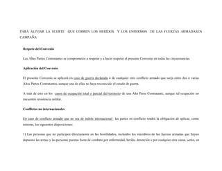 PARA ALIVIAR LA SUERTE QUE CORREN LOS HERIDOS Y LOS ENFERMOS DE LAS FUERZAS ARMADASEN
CAMPAÑA


 Respeto del Convenio

 Las Altas Partes Contratantes se comprometen a respetar y a hacer respetar el presente Convenio en todas las circunstancias.

 Aplicación del Convenio

 El presente Convenio se aplicará en caso de guerra declarada o de cualquier otro conflicto armado que surja entre dos o varias
 Altas Partes Contratantes, aunque una de ellas no haya reconocido el estado de guerra.

 A más de esto en los casos de ocupación total o parcial del territorio de una Alta Parte Contratante, aunque tal ocupación no
 encuentre resistencia militar.

 Conflictos no internacionales

 En caso de conflicto armado que no sea de índole internacional las partes en conflicto tendrá la obligación de aplicar, como
 mínimo, las siguientes disposiciones:

 1) Las personas que no participen directamente en las hostilidades, incluidos los miembros de las fuerzas armadas que hayan
 depuesto las armas y las personas puestas fuera de combate por enfermedad, herida, detención o por cualquier otra causa, serán, en
 