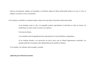 todas las circunstancias, tratadas con humanidad, sin distinción alguna de índole desfavorable basada en la raza, el color, la
  religión o la creencia, el sexo, el nacimiento.



A este respecto, se prohíben, en cualquier tiempo y lugar, por lo que atañe a las personas arriba mencionadas:


                 a) los atentados contra la vida y la integridad corporal, especialmente el homicidio en todas sus formas, las
                 mutilaciones, los tratos crueles, la tortura y los suplicios;

                 b) la toma de rehenes;

                 c) los atentados contra la dignidad personal, especialmente los tratos humillantes y degradantes;

                 d) las condenas dictadas y las ejecuciones sin previo juicio ante un tribunal legítimamente constituido, con
                 garantías judiciales reconocidas como indispensables por los pueblos civilizados.

  2) Los heridos y los enfermos serán recogidos y asistidos.




  Aplicación por la Potencias neutrales
 