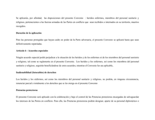 Se aplicarán, por afinidad, las disposiciones del presente Convenio : heridos enfermos, miembros del personal sanitario y
religioso, pertenecientes a las fuerzas armadas de las Partes en conflicto que sean recibidos o internados en su territorio, muertos
recogidos.

Duración de la aplicación

Para las personas protegidas que hayan caído en poder de la Parte adversaria, el presente Convenio se aplicará hasta que sean
definitivamente repatriadas.

Artículo 6 - Acuerdos especiales

Ningún acuerdo especial podrá perjudicar a la situación de los heridos y de los enfermos ni de los miembros del personal sanitario
y religioso, tal como se reglamenta en el presente Convenio. Los heridos y los enfermos, así como los miembros del personal
sanitario y religioso, seguirán beneficiándose de estos acuerdos, mientras el Convenio les sea aplicable,

Inalienabilidad (Intocables) de derechos

Los heridos y los enfermos, así como los miembros del personal sanitario y religioso, no podrán, en ninguna circunstancia,
renunciar parcial o totalmente a los derechos que se les otorga en el presente Convenio

Potencias protectoras

El presente Convenio será aplicado con la colaboración y bajo el control de las Potencias protectoras encargadas de salvaguardar
los intereses de las Partes en conflicto. Para ello, las Potencias protectoras podrán designar, aparte de su personal diplomático o
 