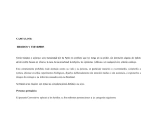 CAPITULO II:


HERIDOS Y ENFERMOS



Serán tratados y asistidos con humanidad por la Parte en conflicto que los tenga en su poder, sin distinción alguna de índole
desfavorable basada en el sexo, la raza, la nacionalidad, la religión, las opiniones políticas o en cualquier otro criterio análogo.

Está estrictamente prohibido todo atentado contra su vida y su persona, en particular matarlos o exterminarlos, someterlos a
tortura, efectuar en ellos experimentos biológicos, dejarlos deliberadamente sin atención médica o sin asistencia, o exponerlos a
riesgos de contagio o de infección causados con esa finalidad.

Se tratará a las mujeres con todas las consideraciones debidas a su sexo.

Personas protegidas

El presente Convenio se aplicará a los heridos y a los enfermos pertenecientes a las categorías siguientes:
 