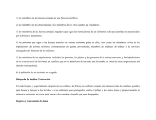 1) los miembros de las fuerzas armadas de una Parte en conflicto,

2) los miembros de las otras milicias y los miembros de los otros cuerpos de voluntarios

3) los miembros de las fuerzas armadas regulares que sigan las instrucciones de un Gobierno o de una autoridad no reconocidos
por la Potencia detenedora;

4) las personas que sigan a las fuerzas armadas sin formar realmente parte de ellas, tales como los miembros civiles de las
tripulaciones de aviones militares, corresponsales de guerra, proveedores, miembros de unidades de trabajo o de servicios
encargados del bienestar de los militares

5) los miembros de las tripulaciones, incluidos los patrones, los pilotos y los grumetes de la marina mercante, y las tripulaciones
de la aviación civil de las Partes en conflicto que no se beneficien de un trato más favorable en virtud de otras disposicio nes del
derecho internacional;

6) la población de un territorio no ocupado

Búsqueda de heridos. Evacuación.

En todo tiempo, y especialmente después de un combate, las Partes en conflicto tomarán sin tardanza todas las medidas posibles
para buscar y recoger a los heridos y a los enfermos, para protegerlos contra el pillaje y los malos tratos y proporcionarles la
asistencia necesaria, así como para buscar a los muertos e impedir que sean despojados.

Registro y transmisión de datos
 