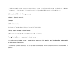 Las Partes en conflicto deberán registrar, tan pronto como sea posible, toda la información adecuada para identificar a los heridos,
a los enfermos y a los muertos de la parte adversaria caídos en su poder. Estos datos deberán, si es posible, incluir:

a) designación de la Potencia a la que pertenecen;

b) destino o número de matrícula;

c) nombres;

e) fecha de nacimiento;

f) cualquier otro dato que figure en la tarjeta o en la placa de identidad;

g) fecha y lugar de la captura o del fallecimiento;

h) datos relativos a las heridas, la enfermedad o la causa del fallecimiento.

Prescripciones relativas a los muertos. Servicio de tumbas

Las Partes en conflicto velarán por que la inhumación o la incineración de los cadáveres, hecha individualmente en la medida en
que las circunstancias lo permitan.

Los cuerpos no podrán ser incinerados más que por imperiosas razones de higiene o por motivos basados en la religión de los
fallecidos.
 