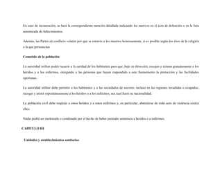 En caso de incineración, se hará la correspondiente mención detallada indicando los motivos en el acta de defunción o en la lista
autenticada de fallecimientos.

Además, las Partes en conflicto velarán por que se entierre a los muertos honrosamente, si es posible según los ritos de la religión
a la que pertenecían

Cometido de la población

La autoridad militar podrá recurrir a la caridad de los habitantes para que, bajo su dirección, recojan y asistan gratuitamente a los
heridos y a los enfermos, otorgando a las personas que hayan respondido a este llamamiento la protección y las facilidades
oportunas..

La autoridad militar debe permitir a los habitantes y a las sociedades de socorro, incluso en las regiones invadidas u ocupadas,
recoger y asistir espontáneamente a los heridos o a los enfermos, sea cual fuere su nacionalidad.

La población civil debe respetar a estos heridos y a estos enfermos y, en particular, abstenerse de todo acto de violencia contra
ellos.

Nadie podrá ser molestado o condenado por el hecho de haber prestado asistencia a heridos o a enfermos.

CAPITULO III


 Unidades y establecimientos sanitarios
 