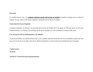 Protección

Los establecimientos fijos y las unidades sanitarias móviles del Servicio de Sanidad no podrán, en ningún caso, ser objeto de
ataques, sino que serán en todo tiempo respetados y protegidos por las Partes en conflicto.

Protección de los barcos hospitales

Los barcos hospitales con derecho a la protección del Convenio de Ginebra del 12 de agosto de 1949 para aliviar la suerte que
corren los heridos, los enfermos y los náufragos de las fuerzas armadas en el mar no deberán ser atacados desde tierra.

Cese de la protección de establecimientos y de unidades

La protección debida a los establecimientos fijos y a las unidades sanitarias móviles del Servicio de Sanidad no podrá cesar más
que en el caso de que se los utilice, fuera de sus deberes humanitarios, a fin de cometer actos perjudiciales para el enemigo.




CAPITULO IV:
Personal


Artículo 24 - Protección del personal permanente
 