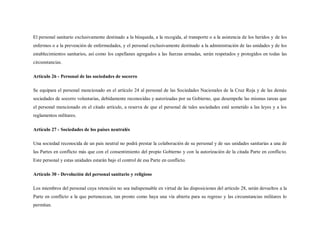 El personal sanitario exclusivamente destinado a la búsqueda, a la recogida, al transporte o a la asistencia de los heridos y de los
enfermos o a la prevención de enfermedades, y el personal exclusivamente destinado a la administración de las unidades y de los
establecimientos sanitarios, así como los capellanes agregados a las fuerzas armadas, serán respetados y protegidos en todas las
circunstancias.

Artículo 26 - Personal de las sociedades de socorro

Se equipara el personal mencionado en el artículo 24 al personal de las Sociedades Nacionales de la Cruz Roja y de las demás
sociedades de socorro voluntarias, debidamente reconocidas y autorizadas por su Gobierno, que desempeñe las mismas tareas que
el personal mencionado en el citado artículo, a reserva de que el personal de tales sociedades esté sometido a las leyes y a los
reglamentos militares.

Artículo 27 - Sociedades de los países neutralés

Una sociedad reconocida de un país neutral no podrá prestar la colaboración de su personal y de sus unidades sanitarias a una de
las Partes en conflicto más que con el consentimiento del propio Gobierno y con la autorización de la citada Parte en conflicto.
Este personal y estas unidades estarán bajo el control de esa Parte en conflicto.

Artículo 30 - Devolución del personal sanitario y religioso

Los miembros del personal cuya retención no sea indispensable en virtud de las disposiciones del artículo 28, serán devueltos a la
Parte en conflicto a la que pertenezcan, tan pronto como haya una vía abierta para su regreso y las circunstancias militares lo
permitan.
 