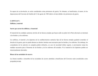 En espera de su devolución, no serán considerados como prisioneros de guerra. No obstante, se beneficiarán, al menos, de las
disposiciones del Convenio de Ginebra del 12 de agosto de 1949 relativo al trato debido a los prisioneros de guerra.



CAPITULO V:
Edificios y material


Suerte que corren los edificios y el material

El material de las unidades sanitarias móviles de las fuerzas armadas que hayan caído en poder de la Parte adversaria se destinará
a los heridos y a los enfermos.

Los edificios, el material y los depósitos de los establecimientos sanitarios fijos de las fuerzas armadas quedarán sometidos al
derecho de la guerra, pero no podrá alterarse su destino mientras sean necesarios para los heridos y los enfermos. Sin embargo, los
comandantes de los ejércitos en campaña podrán utilizarlos, en caso de necesidad militar urgente, si previamente toman las
medidas necesarias para el bienestar de los heridos y de los enfermos allí asistidos. Ni el material ni los depósitos podrán ser
intencionalmente destruidos.

Bienes de las sociedades de socorro

Los bienes muebles e inmuebles de las sociedades de socorro admitidas a beneficiarse del Convenio serán considerados como
propiedad privada.
 