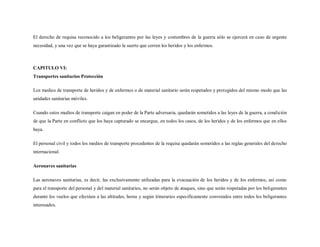 El derecho de requisa reconocido a los beligerantes por las leyes y costumbres de la guerra sólo se ejercerá en caso de urgente
necesidad, y una vez que se haya garantizado la suerte que corren los heridos y los enfermos.



CAPITULO VI:
Transportes sanitarios Protección

Los medios de transporte de heridos y de enfermos o de material sanitario serán respetados y protegidos del mismo modo que las
unidades sanitarias móviles.

Cuando estos medios de transporte caigan en poder de la Parte adversaria, quedarán sometidos a las leyes de la guerra, a condición
de que la Parte en conflicto que los haya capturado se encargue, en todos los casos, de los heridos y de los enfermos que en ellos
haya.

El personal civil y todos los medios de transporte procedentes de la requisa quedarán sometidos a las reglas generales del derecho
internacional.

Aeronaves sanitarias

Las aeronaves sanitarias, es decir, las exclusivamente utilizadas para la evacuación de los heridos y de los enfermos, así como
para el transporte del personal y del material sanitarios, no serán objeto de ataques, sino que serán respetadas por los beligerantes
durante los vuelos que efectúen a las altitudes, horas y según itinerarios específicamente convenidos entre todos los beligerantes
interesados.
 