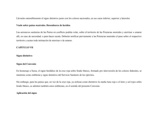 Llevarán ostensiblemente el signo distintivo junto con los colores nacionales, en sus caras inferior, superior y laterales.

Vuelo sobre países neutrales. Desembarco de heridos

Las aeronaves sanitarias de las Partes en conflicto podrán volar, sobre el territorio de las Potencias neutrales y aterrizar o amarar
allí, en caso de necesidad, o para hacer escala. Deberán notificar previamente a las Potencias neutrales el paso sobre el respectivo
territorio y acatar toda intimación de aterrizar o de amarar.

CAPITULO VII


Signo distintivo


Signo del Convenio

En homenaje a Suiza, el signo heráldico de la cruz roja sobre fondo blanco, formado por interversión de los colores federales, se
mantiene como emblema y signo distintivo del Servicio Sanitario de los ejércitos.

Sin embargo, para los países que, en vez de la cruz roja, ya utilizan como distintivo la media luna roja o el león y sol rojos sobre
fondo blanco, se admiten también estos emblemas, en el sentido del presente Convenio.

Aplicación del signo
 