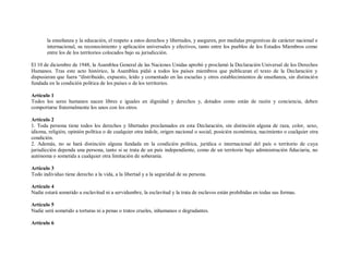 la enseñanza y la educación, el respeto a estos derechos y libertades, y aseguren, por medidas progresivas de carácter nacional e
       internacional, su reconocimiento y aplicación universales y efectivos, tanto entre los pueblos de los Estados Miembros como
       entre los de los territorios colocados bajo su jurisdicción.

El 10 de diciembre de 1948, la Asamblea General de las Naciones Unidas aprobó y proclamó la Declaración Universal de los Derechos
Humanos. Tras este acto histórico, la Asamblea pidió a todos los países miembros que publicaran el texto de la Declaración y
dispusieran que fuera “distribuido, expuesto, leído y comentado en las escuelas y otros establecimientos de enseñanza, sin distinció n
fundada en la condición política de los países o de los territorios.

Artículo 1
Todos los seres humanos nacen libres e iguales en dignidad y derechos y, dotados como están de razón y conciencia, deben
comportarse fraternalmente los unos con los otros.

Artículo 2
1. Toda persona tiene todos los derechos y libertades proclamados en esta Declaración, sin distinción alguna de raza, color, sexo,
idioma, religión, opinión política o de cualquier otra índole, origen nacional o social, posición económica, nacimiento o cualquier otra
condición.
2. Además, no se hará distinción alguna fundada en la condición política, jurídica o internacional del país o territorio de cuya
jurisdicción dependa una persona, tanto si se trata de un país independiente, como de un territorio bajo administración fiduciaria, no
autónoma o sometida a cualquier otra limitación de soberanía.

Artículo 3
Todo individuo tiene derecho a la vida, a la libertad y a la seguridad de su persona.

Artículo 4
Nadie estará sometido a esclavitud ni a servidumbre, la esclavitud y la trata de esclavos están prohibidas en todas sus formas.

Artículo 5
Nadie será sometido a torturas ni a penas o tratos crueles, inhumanos o degradantes.

Artículo 6
 