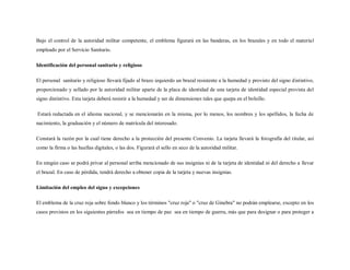 Bajo el control de la autoridad militar competente, el emblema figurará en las banderas, en los brazales y en todo el materia l
empleado por el Servicio Sanitario.

Identificación del personal sanitario y religioso

El personal sanitario y religioso llevará fijado al brazo izquierdo un brazal resistente a la humedad y provisto del signo distintivo,
proporcionado y sellado por la autoridad militar aparte de la placa de identidad de una tarjeta de identidad especial provista del
signo distintivo. Esta tarjeta deberá resistir a la humedad y ser de dimensiones tales que quepa en el bolsillo.

Estará redactada en el idioma nacional, y se mencionarán en la misma, por lo menos, los nombres y los apellidos, la fecha de
nacimiento, la graduación y el número de matrícula del interesado.

Constará la razón por la cual tiene derecho a la protección del presente Convenio. La tarjeta llevará la fotografía del titular, así
como la firma o las huellas digitales, o las dos. Figurará el sello en seco de la autoridad militar.

En ningún caso se podrá privar al personal arriba mencionado de sus insignias ni de la tarjeta de identidad ni del derecho a llevar
el brazal. En caso de pérdida, tendrá derecho a obtener copia de la tarjeta y nuevas insignias.

Limitación del empleo del signo y excepciones

El emblema de la cruz roja sobre fondo blanco y los términos "cruz roja" o "cruz de Ginebra" no podrán emplearse, excepto en los
casos previstos en los siguientes párrafos sea en tiempo de paz sea en tiempo de guerra, más que para designar o para proteger a
 