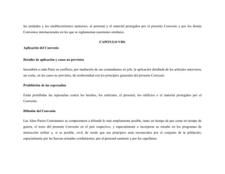 las unidades y los establecimientos sanitarios, al personal y el material protegidos por el presente Convenio y por los demás
Convenios internacionales en los que se reglamentan cuestiones similares.

                                                        CAPITULO VIII:
Aplicación del Convenio


Detalles de aplicación y casos no previstos

Incumbirá a cada Parte en conflicto, por mediación de sus comandantes en jefe, la aplicación detallada de los artículos anteriores,
así como, en los casos no previstos, de conformidad con los principios generales del presente Convenio.

Prohibición de las represalias

Están prohibidas las represalias contra los heridos, los enfermos, el personal, los edificios o el material protegidos por el
Convenio.

Difusión del Convenio

Las Altas Partes Contratantes se comprometen a difundir lo más ampliamente posible, tanto en tiempo de paz como en tiempo de
guerra, el texto del presente Convenio en el país respectivo, y especialmente a incorporar su estudio en los programas de
instrucción militar y, si es posible, civil, de modo que sus principios sean reconocidos por el conjunto de la población,
especialmente por las fuerzas armadas combatientes, por el personal sanitario y por los capellanes.
 