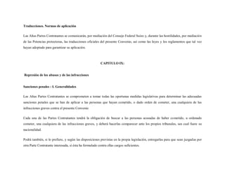 Traducciones. Normas de aplicación

Las Altas Partes Contratantes se comunicarán, por mediación del Consejo Federal Suizo y, durante las hostilidades, por mediación
de las Potencias protectoras, las traducciones oficiales del presente Convenio, así como las leyes y los reglamentos que tal vez
hayan adoptado para garantizar su aplicación.



                                                          CAPITULO IX:


Represión de los abusos y de las infracciones


Sanciones penales : I. Generalidades

Las Altas Partes Contratantes se comprometen a tomar todas las oportunas medidas legislativas para determinar las adecuadas
sanciones penales que se han de aplicar a las personas que hayan cometido, o dado orden de cometer, una cualquiera de las
infracciones graves contra el presente Convenio

Cada una de las Partes Contratantes tendrá la obligación de buscar a las personas acusadas de haber cometido, u ordenado
cometer, una cualquiera de las infracciones graves, y deberá hacerlas comparecer ante los propios tribunales, sea cual fuere su
nacionalidad.

Podrá también, si lo prefiere, y según las disposiciones previstas en la propia legislación, entregarlas para que sean juzgadas por
otra Parte Contratante interesada, si ésta ha formulado contra ellas cargos suficientes.
 