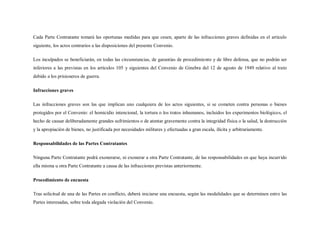 Cada Parte Contratante tomará las oportunas medidas para que cesen, aparte de las infracciones graves definidas en el artículo
siguiente, los actos contrarios a las disposiciones del presente Convenio.

Los inculpados se beneficiarán, en todas las circunstancias, de garantías de procedimiento y de libre defensa, que no podrán ser
inferiores a las previstas en los artículos 105 y siguientes del Convenio de Ginebra del 12 de agosto de 1949 relativo al trato
debido a los prisioneros de guerra.

Infracciones graves

Las infracciones graves son las que implican uno cualquiera de los actos siguientes, si se cometen contra personas o bienes
protegidos por el Convenio: el homicidio intencional, la tortura o los tratos inhumanos, incluidos los experimentos biológicos, el
hecho de causar deliberadamente grandes sufrimientos o de atentar gravemente contra la integridad física o la salud, la destrucción
y la apropiación de bienes, no justificada por necesidades militares y efectuadas a gran escala, ilícita y arbitrariamente.

Responsabilidades de las Partes Contratantes

Ninguna Parte Contratante podrá exonerarse, ni exonerar a otra Parte Contratante, de las responsabilidades en que haya incurrido
ella misma u otra Parte Contratante a causa de las infracciones previstas anteriormente.

Procedimiento de encuesta

Tras solicitud de una de las Partes en conflicto, deberá iniciarse una encuesta, según las modalidades que se determinen entre las
Partes interesadas, sobre toda alegada violación del Convenio.
 