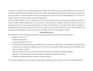 El Convenio se lo aplicará en caso de guerra declarada o de cualquier otro conflicto armado que pueda surgir entre dos o varias de las
altas Partes Contratantes (Estados suscriptores del convenio), aunque una de ellas no haya reconocido el estado de guerra. Si una de las
partes en conflicto no es parte del presente convenio, las potencias que son parte en el mismo estarán obligadas por el Convenio con
respecto a dicha potencia si ésta acepta y se aplica sus disposiciones.
En caso de conflicto armado que no sea internacional y que surja en el territorio de una de las altas partes contratantes cada una de las
partes en conflicto tendrán la obligación de: Las personas que ya no participan en las hostilidades incluidos los miembros de las FF.AA
que hayan depuesto sus armas; personas que están fuera de combate por enfermedad o por que están heridas, deben ser tratadas con
humanidad sin distinción basada en la raza, color, creencia, sexo, nacimiento; se prohíbe las torturas, los tratos crueles, suplicios, toma
de rehenes, tratos humillantes, condenas sin juicio previo; los heridos y enfermos serán recogidos y asistidos.
                                                         Prisioneros de Guerra.
Para el presente Convenio, son prisioneros de guerra los que caigan en poder del enemigo, que pueden pertenecer a:
   -   Miembros de las FF.AA.
   -   Miembros de las milicias.
   -   Cuerpos de voluntarios (FF.AA).
   -   Movimientos de resistencia organizados (mandados por una persona que responda por sus subordinados; que posean signos
       distintivos fijos reconocidos a la distancia; que lleven armas a la vista; quienes dirigen operaciones de conformidad con las
       leyes y costumbres de guerra).
   -   Miembros de las FF.AA que sigan instrucciones de una autoridad no reconocida por la potencia detenedora.
   -   Miembros civiles de tripulaciones de aviones militares, corresponsales de guerra, proveedores.
   -   Miembros de tripulaciones, pilotos, grumetes de la marina mercante.

Este Convenio será aplicado a partir del momento en que caigan en poder del enemigo y hasta su liberación y repatriación definitiva.
 