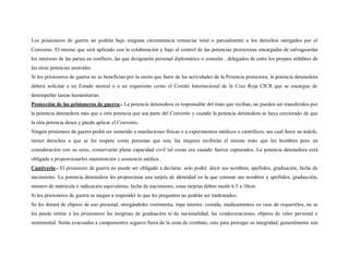 Los prisioneros de guerra no podrán bajo ninguna circunstancia renunciar total o parcialmente a los derechos otorgados por el
Convenio. El mismo que será aplicado con la colaboración y bajo el control de las potencias protectoras encargadas de salvaguardar
los intereses de las partes en conflicto, las que designarán personal diplomático o consular , delegados de entre los propios súbditos de
las otras potencias neutrales.
Si los prisioneros de guerra no se benefician por la razón que fuere de las actividades de la Potencia protectora, la potencia detenedora
deberá solicitar a un Estado neutral o a un organismo como el Comité Internacional de la Cruz Roja CICR que se encargue de
desempeñar tareas humanitarias.
Protección de los prisioneros de guerra.- La potencia detenedora es responsable del trato que reciban, no pueden ser transferidos por
la potencia detenedora más que a otra potencia que sea parte del Convenio y cuando la potencia detenedora se haya cerciorado de que
la otra potencia desea y pueda aplicar el Convenio.
Ningún prisionero de guerra podrá ser sometido a mutilaciones físicas o a experimentos médicos o científicos, sea cual fuere su índole,
tienen derechos a que se les respete como personas que son, las mujeres recibirán el mismo trato que los hombres pero en
consideración con su sexo, conservarán plena capacidad civil tal como era cuando fueron capturados. La potencia detenedora está
obligada a proporcionarles manutención y asistencia médica .
Cautiverio.- El prisionero de guerra no puede ser obligado a declarar, solo podrá decir sus nombres, apellidos, graduación, fecha de
nacimiento. La potencia detenedora les proporciona una tarjeta de identidad en la que constan sus nombres y apellidos, graduación,
número de matrícula o indicación equivalente, fecha de nacimiento, estas tarjetas deben medir 6.5 a 10cm.
Si los prisioneros de guerra se niegan a responder lo que les pregunten no podrán ser maltratados.
Se les dotará de objetos de uso personal, otorgándoles vestimenta, ropa interior, comida, medicamentos en caso de requerirlos, no se
les puede retirar a los prisioneros las insignias de graduación ni de nacionalidad, las condecoraciones, objetos de valor personal o
sentimental. Serán evacuados a campamentos seguros fuera de la zona de combate, esto para proteger su integridad; generalmente son
 