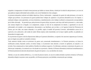 asignados a campamentos en donde existen personas que hablen su mismo idioma, velarán por la salud de cada prisionero y en caso de
que padezcan alguna enfermedad serán aislados, esto con la finalidad de evitar contagios.
La potencia detenedora realizará actividades deportivas, físicas, intelectuales , respetando los gustos de cada prisionero, así como la
religión que profesen. Los prisioneros de guerra podrán hacer trabajos de vigilancia si la potencia detenedora así se los impone, o
realizarán trabajos como agricultura, servicios domésticos, manufacturación, estos trabajos recibirán la remuneración correspondiente
por la labor efectuada.   Se permitirá que cada prisionero de guerra dirija, tan pronto como haya sido hecho prisionero o, a más tardar,
una semana después de su llegada a un campamento, aunque se trate de un campamento de tránsito, e igualmente en caso de
enfermedad o de traslado a otro campamento, directamente a sus familiares, por un lado, y a la Agencia Central de Prisioneros de
Guerra, por otro lado, una tarjeta redactada, si es posible, según el modelo del presente Convenio, informándolos acerca de su
cautiverio, de su dirección y del estado de salud. Dichas tarjetas serán transmitidas con la mayor rapidez posible, no pudiendo ser
demoradas de ningún modo.
Si un prisionero de guerra viola las disposiciones dadas por la potencia detenedora, se sujetará a las sanciones impuestas por la misma,
pero en ningún caso podrá ser sometido a torturas.
Toda sentencia dictada contra un prisionero de guerra será comunicada inmediatamente a la Potencia protectora, en forma de
notificación somera, haciendo constar, al mismo tiempo, si el prisionero tiene derecho a recurrir en apelación, en casación o en
revisión. Esta comunicación se hará también al hombre de confianza respectivo. Se informará, asimismo, al prisionero de guerra y en
idioma que comprenda, si la sentencia no se ha dictado en su presencia. Además, la Potencia detenedora comunicará inmediatamente a
la Potencia protectora la decisión del prisionero de guerra de ejercer, o no, sus derechos de recurso.

Además, en caso de condena definitiva y, si se trata de pena de muerte, en caso de condena dictada en primera instancia, la Potencia
detenedora dirigirá, tan pronto como sea posible, a la Potencia protectora, una detallada comunicación que contenga:
 