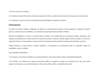 1) El texto exacto de la sentencia;

2) Un informe resumido del sumario y del proceso poniendo de relieve, en particular, los elementos de la acusación y de la defensa;

3) La indicación, cuando sea el caso, del establecimiento donde habrá de cumplirse la sentencia.

Fin del cautiverio.

Las Partes en conflicto tendrán la obligación, de repatriar, sin consideración del número ni de la graduación y después de haberlos
puesto en condiciones de ser trasladados, a los prisioneros de guerra gravemente enfermos o heridos.

Durante las hostilidades, las Partes en conflicto harán lo posible, con la colaboración de las Potencias neutrales interesadas, para
organizar la hospitalización, en país neutral, de los prisioneros heridos o enfermos; además, podrán concertar acuerdos con miras a la
repatriación directa o al internamiento, en país neutral, de los prisioneros en buen estado de salud que hayan padecido cautiverio.

Ningún prisionero de guerra herido o enfermo candidato a la repatriación, de conformidad, podrá ser repatriado, durante las
hostilidades, contra su voluntad.

Serán repatriados directamente:

1) Los heridos y los enfermos incurables cuya aptitud intelectual o física parezca haber sufrido considerable disminución;

2) Los heridos y los enfermos que, según las previsiones médicas, no puedan ser curados en el transcurso de un año, cuyo estado
requiera un tratamiento y cuya aptitud intelectual o física parezca haber sufrido considerable disminución;
 