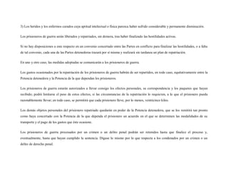 3) Los heridos y los enfermos curados cuya aptitud intelectual o física parezca haber sufrido considerable y permanente disminución.

Los prisioneros de guerra serán liberados y repatriados, sin demora, tras haber finalizado las hostilidades activas.

Si no hay disposiciones a este respecto en un convenio concertado entre las Partes en conflicto para finalizar las hostilidades, o a falta
de tal convenio, cada una de las Partes detenedoras trazará por sí misma y realizará sin tardanza un plan de repatriación.

En uno y otro caso, las medidas adoptadas se comunicarán a los prisioneros de guerra.

Los gastos ocasionados por la repatriación de los prisioneros de guerra habrán de ser repartidos, en todo caso, equitativamente entre la
Potencia detenedora y la Potencia de la que dependan los prisioneros.

Los prisioneros de guerra estarán autorizados a llevar consigo los efectos personales, su correspondencia y los paquetes que hayan
recibido; podrá limitarse el peso de estos efectos, si las circunstancias de la repatriación lo requieren, a lo que el prisionero pueda
razonablemente llevar; en todo caso, se permitirá que cada prisionero lleve, por lo menos, veinticinco kilos.

Los demás objetos personales del prisionero repatriado quedarán en poder de la Potencia detenedora, que se los remitirá tan pronto
como haya concertado con la Potencia de la que dependa el prisionero un acuerdo en el que se determinen las modalidades de su
transporte y el pago de los gastos que éste ocasione.

Los prisioneros de guerra procesados por un crimen o un delito penal podrán ser retenidos hasta que finalice el proceso y,
eventualmente, hasta que hayan cumplido la sentencia. Dígase lo mismo por lo que respecta a los condenados por un crimen o un
delito de derecho penal.
 