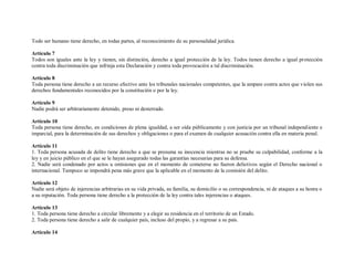 Todo ser humano tiene derecho, en todas partes, al reconocimiento de su personalidad jurídica.

Artículo 7
Todos son iguales ante la ley y tienen, sin distinción, derecho a igual protección de la ley. Todos tienen derecho a igual protección
contra toda discriminación que infrinja esta Declaración y contra toda provocación a tal discriminación.

Artículo 8
Toda persona tiene derecho a un recurso efectivo ante los tribunales nacionales competentes, que la ampare contra actos que violen sus
derechos fundamentales reconocidos por la constitución o por la ley.

Artículo 9
Nadie podrá ser arbitrariamente detenido, preso ni desterrado.

Artículo 10
Toda persona tiene derecho, en condiciones de plena igualdad, a ser oída públicamente y con justicia por un tribunal independiente e
imparcial, para la determinación de sus derechos y obligaciones o para el examen de cualquier acusación contra ella en materia penal.

Artículo 11
1. Toda persona acusada de delito tiene derecho a que se presuma su inocencia mientras no se pruebe su culpabilidad, conforme a la
ley y en juicio público en el que se le hayan asegurado todas las garantías necesarias para su defensa.
2. Nadie será condenado por actos u omisiones que en el momento de cometerse no fueron delictivos según el Derecho nacional o
internacional. Tampoco se impondrá pena más grave que la aplicable en el momento de la comisión del delito.

Artículo 12
Nadie será objeto de injerencias arbitrarias en su vida privada, su familia, su domicilio o su correspondencia, ni de ataques a su honra o
a su reputación. Toda persona tiene derecho a la protección de la ley contra tales injerencias o ataques.

Artículo 13
1. Toda persona tiene derecho a circular libremente y a elegir su residencia en el territorio de un Estado.
2. Toda persona tiene derecho a salir de cualquier país, incluso del propio, y a regresar a su país.

Artículo 14
 