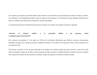 Esta Agencia se encargará de concentrar todos los datos relativos a los prisioneros que pueda lograr por conductos oficiales o privados;
los transmitirá, lo más rápidamente posible, al país de origen de los prisioneros o a la Potencia de la que dependan. Recibirá de las
Partes en conflicto, para efectuar tales transmisiones, todas las facilidades.

La situación particular del Comité Internacional de la Cruz Roja a este respecto será siempre reconocida y respetada.




Convenio         de      Ginebra         relativo      a       la      protección      debida        a      las        personas   civiles
en tiempo de guerra (Convenio IV)

Este convenio fue aprobado el 12 de agosto de 1949 por la Conferencia Diplomática para Elaborar convenios internacionales
destinados a proteger a las víctimas de la guerra, celebrada en Ginebra el 12 de abril al 12 de agosto de 1949, y entró en vigencia el 21
de octubre de 1950.

El Convenio se aplicará, en caso de guerra declarada o de cualquier otro conflicto armado que surja entre dos o varias de las Altas
Partes Contratantes, aunque una de ellas no haya reconocido el estado de guerra. Se aplicará también en todos los casos de ocupación
total o parcial del territorio de una Alta Parte Contratante, aunque tal ocupación no encuentre resistencia militar.
 