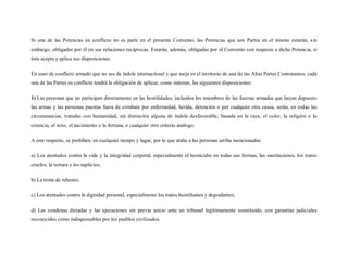Si una de las Potencias en conflicto no es parte en el presente Convenio, las Potencias que son Partes en el mismo estarán, s in
embargo, obligadas por él en sus relaciones recíprocas. Estarán, además, obligadas por el Convenio con respecto a dicha Potencia, si
ésta acepta y aplica sus disposiciones.

En caso de conflicto armado que no sea de índole internacional y que surja en el territorio de una de las Altas Partes Contratantes, cada
una de las Partes en conflicto tendrá la obligación de aplicar, como mínimo, las siguientes disposiciones:

1) Las personas que no participen directamente en las hostilidades, incluidos los miembros de las fuerzas armadas que hayan depuesto
las armas y las personas puestas fuera de combate por enfermedad, herida, detención o por cualquier otra causa, serán, en todas las
circunstancias, tratadas con humanidad, sin distinción alguna de índole desfavorable, basada en la raza, el color, la religión o la
creencia, el sexo, el nacimiento o la fortuna, o cualquier otro criterio análogo.

A este respecto, se prohíben, en cualquier tiempo y lugar, por lo que atañe a las personas arriba mencionadas:

a) Los atentados contra la vida y la integridad corporal, especialmente el homicidio en todas sus formas, las mutilaciones, los tratos
crueles, la tortura y los suplicios;

b) La toma de rehenes;

c) Los atentados contra la dignidad personal, especialmente los tratos humillantes y degradantes;

d) Las condenas dictadas y las ejecuciones sin previo juicio ante un tribunal legítimamente constituido, con garantías judiciales
reconocidas como indispensables por los pueblos civilizados.
 