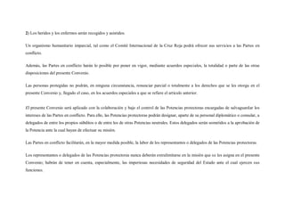 2) Los heridos y los enfermos serán recogidos y asistidos.

Un organismo humanitario imparcial, tal como el Comité Internacional de la Cruz Roja podrá ofrecer sus servicios a las Partes en
conflicto.

Además, las Partes en conflicto harán lo posible por poner en vigor, mediante acuerdos especiales, la totalidad o parte de las otras
disposiciones del presente Convenio.

Las personas protegidas no podrán, en ninguna circunstancia, renunciar parcial o totalmente a los derechos que se les otorga en el
presente Convenio y, llegado el caso, en los acuerdos especiales a que se refiere el artículo anterior.


El presente Convenio será aplicado con la colaboración y bajo el control de las Potencias protectoras encargadas de salvaguardar los
intereses de las Partes en conflicto. Para ello, las Potencias protectoras podrán designar, aparte de su personal diplomático o consular, a
delegados de entre los propios súbditos o de entre los de otras Potencias neutrales. Estos delegados serán sometidos a la aprobación de
la Potencia ante la cual hayan de efectuar su misión.

Las Partes en conflicto facilitarán, en la mayor medida posible, la labor de los representantes o delegados de las Potencias protectoras.

Los representantes o delegados de las Potencias protectoras nunca deberán extralimitarse en la misión que se les asigna en el presente
Convenio; habrán de tener en cuenta, especialmente, las imperiosas necesidades de seguridad del Estado ante el cual ejercen sus
funciones.
 