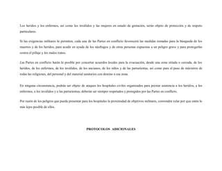 Los heridos y los enfermos, así como los inválidos y las mujeres en estado de gestación, serán objeto de protección y de respeto
particulares.

Si las exigencias militares lo permiten, cada una de las Partes en conflicto favorecerá las medidas tomadas para la búsqueda de los
muertos y de los heridos, para acudir en ayuda de los náufragos y de otras personas expuestas a un peligro grave y para protegerlas
contra el pillaje y los malos tratos.

Las Partes en conflicto harán lo posible por concertar acuerdos locales para la evacuación, desde una zona sitiada o cercada, de los
heridos, de los enfermos, de los inválidos, de los ancianos, de los niños y de las parturientas, así como para el paso de ministros de
todas las religiones, del personal y del material sanitarios con destino a esa zona.


En ninguna circunstancia, podrán ser objeto de ataques los hospitales civiles organizados para prestar asistencia a los heridos, a los
enfermos, a los inválidos y a las parturientas; deberán ser siempre respetados y protegidos por las Partes en conflicto.

Por razón de los peligros que pueda presentar para los hospitales la proximidad de objetivos militares, convendrá velar por que estén lo
más lejos posible de ellos.




                                                   PROTOCOLOS ADICIONALES
 