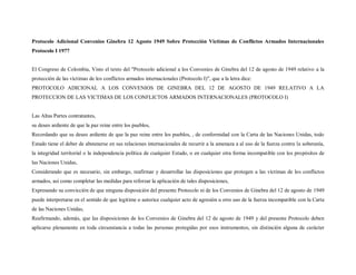 Protocolo Adicional Convenios Ginebra 12 Agosto 1949 Sobre Protección Victimas de Conflictos Armados Internacionales
Protocolo I 1977


El Congreso de Colombia, Visto el texto del "Protocolo adicional a los Convenios de Ginebra del 12 de agosto de 1949 relativo a la
protección de las víctimas de los conflictos armados internacionales (Protocolo I)", que a la letra dice:
PROTOCOLO ADICIONAL A LOS CONVENIOS DE GINEBRA DEL 12 DE AGOSTO DE 1949 RELATIVO A LA
PROTECCION DE LAS VICTIMAS DE LOS CONFLICTOS ARMADOS INTERNACIONALES (PROTOCOLO I)


Las Altas Partes contratantes,
su deseo ardiente de que la paz reine entre los pueblos,
Recordando que su deseo ardiente de que la paz reine entre los pueblos, , de conformidad con la Carta de las Naciones Unidas, todo
Estado tiene el deber de abstenerse en sus relaciones internacionales de recurrir a la amenaza a al uso de la fuerza contra la soberanía,
la integridad territorial o la independencia política de cualquier Estado, o en cualquier otra forma incompatible con los propósitos de
las Naciones Unidas,
Considerando que es necesario, sin embargo, reafirmar y desarrollar las disposiciones que protegen a las víctimas de los conflictos
armados, así como completar las medidas para reforzar la aplicación de tales disposiciones,
Expresando su convicción de que ninguna disposición del presente Protocolo ni de los Convenios de Ginebra del 12 de agosto de 1949
puede interpretarse en el sentido de que legitime o autorice cualquier acto de agresión u otro uso de la fuerza incompatible con la Carta
de las Naciones Unidas,
Reafirmando, además, que las disposiciones de los Convenios de Ginebra del 12 de agosto de 1949 y del presente Protocolo deben
aplicarse plenamente en toda circunstancia a todas las personas protegidas por esos instrumentos, sin distinción alguna de carácter
 