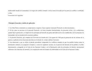 desfavorable basada en la naturaleza o el origen del conflicto armado o en las causas invocadas por las partes en conflicto o atribuidas
a ellas,
Convienen en lo siguiente:




Principios Generales y ámbito de aplicación:


1. Las Altas Partes contratantes se comprometen a respetar y hacer respetar el presente Protocolo en toda circunstancia.
2. En los casos no previstos en el presente Protocolo o en otros acuerdos internacionales, las personas civiles y los combatientes
quedan bajo la protección y el imperio de los principios del derecho de gentes derivados de los usos establecidos, de los principios de
humanidad y de los dictados de la conciencia pública.
3. El presente Protocolo, que completa los Convenios de Ginebra del 12 de agosto de 1949 para la protección de las víctimas de la
guerra, se aplicará en las situaciones previstas en el artículo 2o. común a dichos Convenios.
4. Las situaciones a que se refiere el párrafo precedente comprenden los conflictos armados en que los pueblos luchan contra la
dominación colonial y la ocupación extranjera y contra los regímenes racistas, en el ejercicio del derecho de los pueblos a la libre
determinación, consagrado en la Carta de las Naciones Unidas y en la Declaración sobre los principios de derecho internacional
referentes a las relaciones de amistad y a la cooperación entre los Estados de conformidad con la Carta de las Naciones Unidas.
 