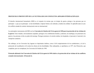 PROTOCOLO I PROTECCIÓN DE LAS VICTIMAS DE LOS CONFLICTOS ARMADOS INTERNACIONALES


El derecho internacional humanitario (DIH) es el conjunto de normas que, en tiempo de guerra, protege a las personas que no
participan - o que ya no participan - en las hostilidades e impone límites a los métodos y medios de combate. Es aplicable tanto en caso
de conflicto armado de carácter internacional como no internacional.


Los principales instrumentos del DIH son los Convenios de Ginebra del 12 de agosto de 1949 para la protección de las víctimas de
la guerra. Estos tratados, universalmente aceptados, protegen a los combatientes heridos y enfermos, los náufragos, los prisioneros de
guerra y las personas civiles en poder del enemigo. Protegen asimismo a la misión médica, los hospitales, el personal, el material y los
transportes sanitarios.


Sin embargo, en los Convenios hay lagunas en importantes ámbitos, como el del comportamiento de los combatientes y el de la
protección de la población civil contra los efectos de las hostilidades. Para subsanarlas, se aprobaron, en 1977, dos Protocolos, que
completan, pero no reemplazan, los Convenios de Ginebra de 1949.


Protocolo adicional a los Convenios de Ginebra del 12 de agosto de 1949 relativo a la protección de las víctimas de los conflictos
armados internacionales (Protocolo I);
 