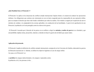 ¿Qué finalidad tiene el Protocolo I ?


El Protocolo I se aplica en las situaciones de conflicto armado internacional. Impone límites a la manera de conducir las operaciones
militares. Las obligaciones que contiene este instrumento no son un lastre exagerado para los responsables de una operación militar,
pues no usurpan el derecho que tiene todo Estado a defenderse por todos los medios. Este tratado se originó por la aparición de nuevos
métodos de combate y la antigüedad de las normas aplicables a la conducción de las hostilidades. A partir de la aprobación de este
Protocolo, la población civil está protegida contra los efectos de la guerra.


 El Protocolo I recuerda que el derecho de las partes en un conflicto a elegir los métodos y medios de guerra no es ilimitado y que
está prohibido emplear armas, proyectiles, materias y métodos de hacer la guerra de tal índole que causen males.




Aplicación del protocolo.


El Protocolo I amplía la definición de conflicto armado internacional, consigna da en los Convenios de Ginebra, abarcando las guerras
de liberación nacional (art 1). Además, se definen los objetivos legítimos en caso de ataque militar.
Así, pues, en el Protocolo I se:


a) prohíben los ataques indiscriminados y los ataques o represalias contra:
la población civil y las personas civiles .
 