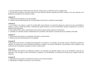1. En caso de persecución, toda persona tiene derecho a buscar asilo, y a disfrutar de él, en cualquier país.
2. Este derecho no podrá ser invocado contra una acción judicial realmente originada por delitos comunes o por actos opuestos a los
propósitos y principios de las Naciones Unidas.

Artículo 15
1. Toda persona tiene derecho a una nacionalidad.
2. A nadie se privará arbitrariamente de su nacionalidad ni del derecho a cambiar de nacionalidad.

Artículo 16
1. Los hombres y las mujeres, a partir de la edad núbil, tienen derecho, sin restricción alguna por motivos de raza, nacionalidad o
religión, a casarse y fundar una familia, y disfrutarán de iguales derechos en cuanto al matrimonio, durante el matrimonio y en caso de
disolución del matrimonio.
2. Sólo mediante libre y pleno consentimiento de los futuros esposos podrá contraerse el matrimonio.
3. La familia es el elemento natural y fundamental de la sociedad y tiene derecho a la protección de la sociedad y del Estado.

Artículo 17
1. Toda persona tiene derecho a la propiedad, individual y colectivamente.
2. Nadie será privado arbitrariamente de su propiedad.

Artículo 18
Toda persona tiene derecho a la libertad de pensamiento, de conciencia y de religión; este derecho incluye la libertad de cambiar de
religión o de creencia, así como la libertad de manifestar su religión o su creencia, individual y colectivamente, tanto en público como
en privado, por la enseñanza, la práctica, el culto y la observancia.

Artículo 19
Todo individuo tiene derecho a la libertad de opinión y de expresión; este derecho incluye el de no ser molestado a causa de sus
opiniones, el de investigar y recibir informaciones y opiniones, y el de difundirlas, sin limitación de fronteras, por cualquier medio de
expresión.

Artículo 20
1. Toda persona tiene derecho a la libertad de reunión y de asociación pacíficas.
2. Nadie podrá ser obligado a pertenecer a una asociación.
 