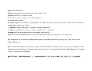 los bienes de carácter civil,
los bienes indispensables para la supervivencia de la población civil
los bienes culturales y los lugares de culto
las obras y las instalaciones que contienen fuerzas peligrosas
el medio ambiente natural
b) amplía la protección estipulada en los Convenios de Ginebra para todo el personal, las unidades y los medios de transporte
sanitarios, tanto civiles como militares
c) establece la obligación de buscar a las personas dadas por desaparecidas
d) refuerzan las disposiciones relativas a la distribución de socorros a la población
) otorga protección para las actividades de organismos de protección civil
f) prevén medidas que los Estados han de tomar para facilitar la aplicación del derecho internacional humanitario


Las violaciones de las prohibiciones que figuran en el punto a) se consideran infracciones graves del DIH, que se califican como
crímenes de guerra.


En el artículo 90 del Protocolo adicional I se instituye una Comisión Internacional de Encuesta encargada de investigar todo hecho
denunciado como infracción grave o cualquier otra violación grave de los Convenios y el Protocolo I. Todos los Estados Partes pueden
aceptar la competencia de la Comisión.


PROTOCOLO I PROTECCION DE LAS VICTIMAS DE LOS CONFLICTOS ARMADOS NO INTERNACIONALES.
 
