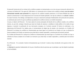 El protocolo I protección de las victimas de los conflictos armados no internacionales, no es otra cosa que el protocolo adicional a los
convenios de Ginebra del 12 de agosto de 1949 relativo a la ´protección de las víctimas de los conflictos armados pero sin carácter
internacional conocido como protocolo II La mayoría de los conflictos armados posteriores a la II Guerra Mundial han sido de
carácter no internacional. La única disposición de los Convenios de Ginebra aplicable a este tipo de conflictos es el artículo 3 común a
los cuatro Convenios. Sin embargo, está disposición, en la que se enuncian los principios fundamentales de la protección de la persona,
es insuficiente para resolver los graves problemas que plantean los conflictos internos en el ámbito humanitario.
Así pues, el objetivo del Protocolo   II es hacer aplicar las normas principales del derecho de los conflictos armados a los conflictos
internos, sin, por ello, restringir el derecho que tienen los Estados de mantener o restablecer el orden público ni los medio s de que
disponen, ni permitir la justificación de una intervención extranjera en el territorio nacional .El hecho de conformarse a las
disposiciones del Protocolo II no implica, pues, el reconocimiento de ningún tipo de estatuto a los insurrectos, en el ámbito del
Protocolo II se incluyen los conflictos no internacionales que tienen lugar en el territorio de un Estado en el que se enfrentan las
fuerzas armadas de ese Estado con insurrectos que actúan bajo un mando responsable y controlan parte del territorio nacional.
En el ámbito del Protocolo II se incluyen los conflictos no internacionales que tienen lugar en el territorio de un Estado en el que se
enfrentan las fuerzas armadas de ese Estado con insurrectos que actúan bajo un mando responsable y controlan parte del territorio
nacional.


En el Protocolo    II se extiende el núcleo de humanitarismo que el artículo 3 común ya haya introducido en las guerras civiles. Así
pues, se:
a) refuerzan las garantías fundamentales de las que se benefician todas las personas que no participan o que han dejado de participar
en las hostilidades.
 