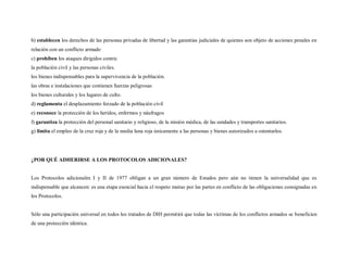 b) establecen los derechos de las personas privadas de libertad y las garantías judiciales de quienes son objeto de acciones penales en
relación con un conflicto armado
c) prohíben los ataques dirigidos contra:
la población civil y las personas civiles.
los bienes indispensables para la supervivencia de la población.
las obras e instalaciones que contienen fuerzas peligrosas
los bienes culturales y los lugares de culto.
d) reglamenta el desplazamiento forzado de la población civil
e) reconoce la protección de los heridos, enfermos y náufragos
f) garantiza la protección del personal sanitario y religioso, de la misión médica, de las unidades y transportes sanitarios.
g) limita el empleo de la cruz roja y de la media luna roja únicamente a las personas y bienes autorizados a ostentarlos.




¿POR QUÉ ADHERIRSE A LOS PROTOCOLOS ADICIONALES?


Los Protocolos adicionales I y II de 1977 obligan a un gran número de Estados pero aún no tienen la universalidad que es
indispensable que alcancen: es una etapa esencial hacia el respeto mutuo por las partes en conflicto de las obligaciones consignadas en
los Protocolos.


Sólo una participación universal en todos los tratados de DIH permitirá que todas las víctimas de los conflictos armados se beneficien
de una protección idéntica.
 