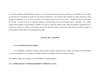 ya que como soldados pueden preguntarse ustedes y con razón porque hay distintas normas aplicables en un conflicto que tiene lugar
en un propio pais ya que desde los puntos de vista militar y humanitario en los conflictos antes indicados en ambas situaciones se debe
proteger a la población civil y los bienes de cáracter civil se debe permitir el sumistro de viveres , y brindar todo tipo de protección a
las victimas es así que tanto en los conflictos armados no internacionales como en los internacionales, es probable que se dirijan
ataques indiscriminados contra poblados y ciudades y por ende se utilizan las mismas armas y para salvaguardar la integridad física y
moral de las victimas en conflicto se ha creado a traves de las Naciones Unidas la proyección a toda victima en conflicto armado sea
internacional o nacional dentro de sus parametros de ayuda.




                                                     MANUAL DEL SOLDADO




       4.1.- EL ENEMIGO QUE SE RINDE.-


       Los combatientes en poder de una parte adversaria, que se rindan o quedan fuera de combate, por ejemplo a causa de heridas
y, que por consiguientes, son incapaces de defenderse deben ser protegidos, no deben ser objeto de ataque


Los soldados heridos que prosigan con las hostilidades no están protegidos.


4.2.- COMBATIENTES ENEMIGOS HERIDOS Y PERSONAL CIVIL .-
 