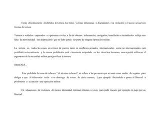 Están absolutamente prohibidos la tortura, los tratos y penas inhumanas o degradantes.- La violación y el acoso sexual son
formas de tortura.


Torturar a soldados capturados o a personas civiles, a fin de obtener información, castigarlos, humillarlos o intimidarlos refleja una
falta de personalidad tan despreciable que no debe jamás ser parte de ninguna operación militar.


La tortura es, todos los casos, un crimen de guerra, tanto en conflictos armados internacionales como no internacionales, está
prohibida universalmente y la misma prohibición está claramente estipulada en los derechos humanos, nunca podrá utilizarse el
argumento de la necesidad militar para justificar la tortura.


REHENES .-


        Esta prohibida la toma de rehenes “ el término rehenes”, se refiere a las personas que se usan como medio de regateo para
obligar a que el adversario actúe o se abstenga de actuar de cierta manera, ( por ejemplo forzándolo a poner el libertad a
prisioneros o a cancelar una operación militar.


       En situaciones de violencia de menos intensidad, retoman rehenes, a veces para pedir rescate, por ejemplo en pago por su
libertad.
 