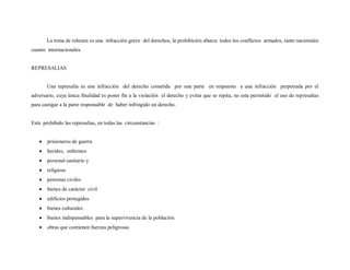 La toma de rehenes es una infracción grave del derechos, la prohibición abarca todos los conflictos armados, tanto nacionales
cuanto internacionales.


REPRESALIAS


       Una represalia es una infracción del derecho cometida por una parte en respuesta a una infracción perpetrada por el
adversario, cuya única finalidad es poner fin a la violación el derecho y evitar que se repita, no esta permitido el uso de represalias
para castigar a la parte responsable de haber infringido un derecho.


Está prohibido las represalias, en todas las circunstancias :


       prisioneros de guerra
       heridos, enfermos
       personal sanitario y
       religioso
       personas civiles
       bienes de carácter civil
       edificios protegidos
       bienes culturales
       bienes indispensables para la supervivencia de la población
       obras que contienen fuerzas peligrosas
 