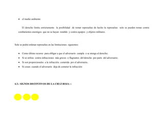 el medio ambiente


       El derecho limita estrictamente la posibilidad de tomar represalias de hecho la represalias solo se pueden tomar contra
   combatientes enemigos que no se hayan rendido y contra equipos y objetos militares.




Solo se podrá ordenar represalias en las limitaciones siguientes:


       Como último recurso para obligar a que el adversario cumpla o se atenga al derecho;
       Si se utiliza contra infracciones más graves o flagrantes del derecho por parte del adversario;
       Si son proporcionales a la infracción cometida por el adversario;
       Si cesan cuando el adversario deja de cometer la infracción

                                                                                                         S
                                                                                                         i
                                                                                                         g
4.3.- SIGNOS DISTINTIVOS DE LA CRUZ ROJA :-
                                                                                                         n
                                                                                                         o
                                                                                                         s


                                                                                                         d
                                                                                                         i
                                                                                                         s
                                                                                                         t
                                                                                                         i
                                                                                                         n
 