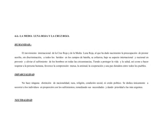 4.4.- LA MEDIA LUNA ROJA Y LA CRUZ ROJA


HUMANIDAD.-


       El movimiento internacional de la Cruz Roja y de la Media Luna Roja, al que ha dado nacimiento la preocupación de prestar
auxilio, sin discriminación, a todos los heridos en los campos de batalla, se esfuerza, bajo su aspecto internacional y nacional en
prevenir y aliviar el sufrimiento de los hombres en todas las circunstancias, Tiende a proteger la vida y la salud, así co mo a hacer
respetar a la persona humana, favorece la comprensión mutua, la amistad, la cooperación y una paz duradera entre todos los pueblos.


IMPARCIALIDAD


       No hace ninguna distinción de nacionalidad, raza, religión, condición social, ni credo político. Se dedica únicamente a
socorrer a los individuos en proporción con los sufrimientos, remediando sus necesidades y dando prioridad a las más urgentes.




NEUTRALIDAD
 