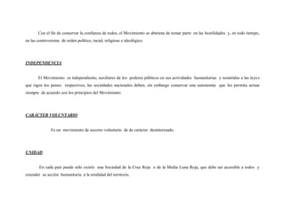 Con el fin de conservar la confianza de todos, el Movimiento se abstiene de tomar parte en las hostilidades y, en todo tiempo,
en las controversias de orden político, racial, religioso e ideológico.




INDEPENDENCIA


       El Movimiento es independiente, auxiliares de los poderes públicos en sus actividades humanitarias y sometidas a las leye s
que rigen los países respectivos, las sociedades nacionales deben, sin embargo conservar una autonomía que les permita actuar
siempre de acuerdo con los principios del Movimiento.




CARÁCTER VOLUNTARIO


               Es un movimiento de socorro voluntario de de carácter desinteresado.




UNIDAD


        En cada país puede sólo existir una Sociedad de la Cruz Roja o de la Media Luna Roja, que debe ser accesible a todos y
extender su acción humanitaria a la totalidad del territorio.
 