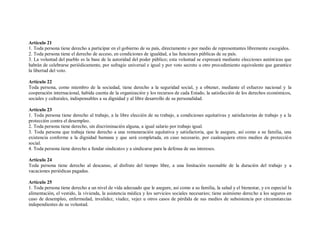 Artículo 21
1. Toda persona tiene derecho a participar en el gobierno de su país, directamente o por medio de representantes libremente escogidos.
2. Toda persona tiene el derecho de acceso, en condiciones de igualdad, a las funciones públicas de su país.
3. La voluntad del pueblo es la base de la autoridad del poder público; esta voluntad se expresará mediante elecciones autént icas que
habrán de celebrarse periódicamente, por sufragio universal e igual y por voto secreto u otro procedimiento equivalente que garantice
la libertad del voto.

Artículo 22
Toda persona, como miembro de la sociedad, tiene derecho a la seguridad social, y a obtener, mediante el esfuerzo nacional y la
cooperación internacional, habida cuenta de la organización y los recursos de cada Estado, la satisfacción de los derechos económicos,
sociales y culturales, indispensables a su dignidad y al libre desarrollo de su personalidad.

Artículo 23
1. Toda persona tiene derecho al trabajo, a la libre elección de su trabajo, a condiciones equitativas y satisfactorias de trabajo y a la
protección contra el desempleo.
2. Toda persona tiene derecho, sin discriminación alguna, a igual salario por trabajo igual.
3. Toda persona que trabaja tiene derecho a una remuneración equitativa y satisfactoria, que le asegure, así como a su familia, una
existencia conforme a la dignidad humana y que será completada, en caso necesario, por cualesquiera otros medios de protecció n
social.
4. Toda persona tiene derecho a fundar sindicatos y a sindicarse para la defensa de sus intereses.

Artículo 24
Toda persona tiene derecho al descanso, al disfrute del tiempo libre, a una limitación razonable de la duración del trabajo y a
vacaciones periódicas pagadas.

Artículo 25
1. Toda persona tiene derecho a un nivel de vida adecuado que le asegure, así como a su familia, la salud y el bienestar, y en especial la
alimentación, el vestido, la vivienda, la asistencia médica y los servicios sociales necesarios; tiene asimismo derecho a los seguros en
caso de desempleo, enfermedad, invalidez, viudez, vejez u otros casos de pérdida de sus medios de subsistencia por circunstancias
independientes de su voluntad.
 