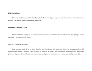 UNIVERSALIDAD


       El Movimiento Internacional de la Cruz Roja y de la Media Luna Roja, en cuyo seno todas las sociedades tienen los mismos
derechos y el deber de ayudarse mutuamente, es universal.




4.5 SERVICIOS SANITARIOS




       El personal médico y religioso así como sus instalaciones, tanto de carácter civil como militar, están protegidos por normas
específicas y no deben objeto de ataque.




QUIENES ESTAN PROTEGIDOS


       Estas personas han de llevar el signo distintivo de la Cruz Roja o de la Media luna Rojo, si se captura a miembros del
personal militar sanitario o religioso, y hay necesidad de retenerlos, no son PG, pero como mínimo se les dará el trato debido a los
prisioneros de guerra, el personal sanitario puede portar armas ligeras para defensa propia o de quienes estén bajo sus cuidados.
 