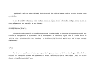 Las mujeres en cinta o una madre con un hijo menor es detenida bajo sospecha de haber cometido un delito, su caso se trat ará
con prioridad.


       En caso de un delito relacionado con el conflicto armado, las mujeres en cinta y las madres con hijos menores pueden ser
sentenciadas a muerte, pero la sentencia no debe ejecutarse.


MUJERES COMBATIENTES


       Las mujeres combatientes deben respetar las mismas normas y están protegidas por las mismas normas de sus colegas de sexo
masculino, si son capturadas    se les debe tratar con el mismo respeto sin someterlas a ninguna forma de violación incluida la
violencia sexual o atentado al pudor, si son trasladadas a un campamento de prisioneros de guerra deben estar en locales separadas
de los hombres.




NIÑOS


       Cuando hablamos de niños, nos referimos por lo general, a las personas menores de 18 años, sin embargo en el derecho de los
conflictos, hay disposiciones distintas para los menores de 15 años y los de edades entre 15 y los 18 años. Cuando aquí decimos
niños se entiende los menores de 15 años.
 