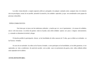 Los niños tienen derecho a respeto especial y debe ser protegidos de cualquier atentado contra cualquier clase de violación
esta sea psicológica, sexual, de ser posible prestarles la atención y los cuidados especiales, ya que son considerados como grupos de
personas vulnerables.




 NIÑOS COMBATIENTES


               Esto tiene que ver poco con las tradiciones culturales y mucho que ver con el oportunismo y la escasez de soldados,
esta es solo una excusa o un abuso de quienes están en el poder, estos niños soldados operan con poco o ninguno entrenamiento;
y, a menudo se alimentan de alcohol y drogas


       El derecho prohíbe la participación directa en las hostilidades de niños menores de 15 años, que no deben ser reclutados en
las Fuerzas Armadas.


       En caso de ser reclutados los niños en las Fuerzas Armadas o estos participen en las hostilidades, se les debe garantizar, si son
capturados, un trato y condiciones de cautiverio acordes con su edad, sean o no prisioneros de guerra, estos niños soldados deben
estar separados de los adultos.




AYUDA HUMANITARIA :
 