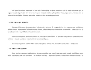 Las partes en conflicto autorizarán el libre paso de todo envío de ayuda humanitaria que se destine únicamente para la
supervivencia de la población civil del adversario ,como materiales médicos y hospitalario, víveres, ropa, camas, materiales para la
construcción de refugios, alimentos; para niños, mujeres en cinta, lactantes y parturientas.




 4.7 .- FUERZAS PELIGROSAS


       Queda prohibido atacar las presas, diques, y las centrales nucleares de energía eléctrica. Los ataques a estas instalaciones
pueden producir la liberación de fuerzas peligrosas, se limita el ataque a los colectivos militares que protegen a la población civil y
al medio ambiente y se prohíbe la destrucción innecesaria.


       La única excepción a la prohibición de atacar es cuando dichas instalaciones se utilicen en apoyo directo de las operaciones
militares y atacarlas sea el único medio factible de poner fin a tal apoyo.


       Así mismo las partes en conflicto deben evitar sitiar objetivos militares en la proximidad de tales obras o instalaciones.


 4.8.- ZONAS PROTEGIDAS :


       En el derecho se acepta el establecimiento de zonas protegidas, estas zonas brindan una amplia gama de posibilidades, tanto
fuera como dentro de la zona de combate, a fin de ofrecer seguridad y protección a heridos y combatientes enfermos, así como a la
 